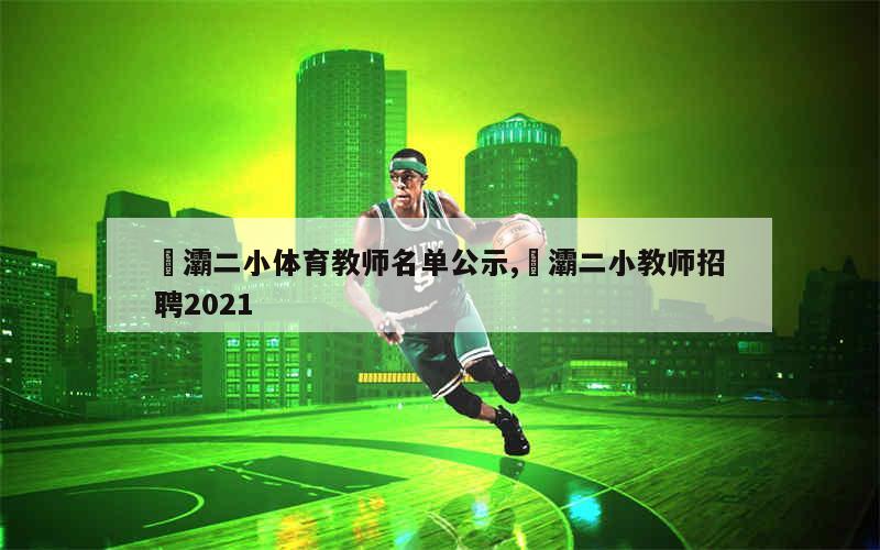 浐灞二小体育教师名单公示,浐灞二小教师招聘2021