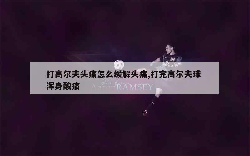 打高尔夫头痛怎么缓解头痛,打完高尔夫球 浑身酸痛