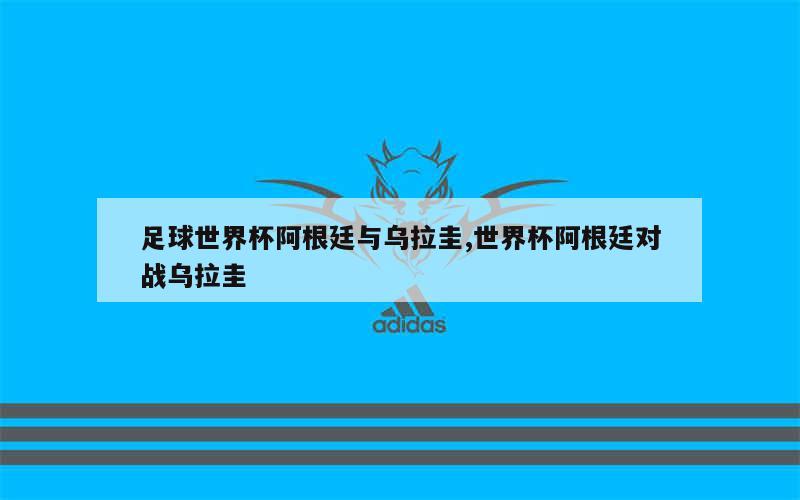 足球世界杯阿根廷与乌拉圭,世界杯阿根廷对战乌拉圭