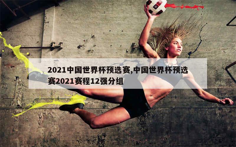 2021中国世界杯预选赛,中国世界杯预选赛2021赛程12强分组