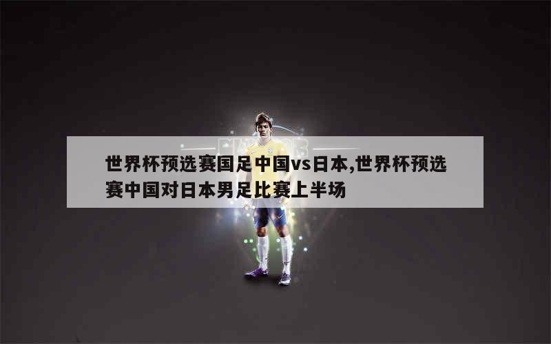 世界杯预选赛国足中国vs日本,世界杯预选赛中国对日本男足比赛上半场