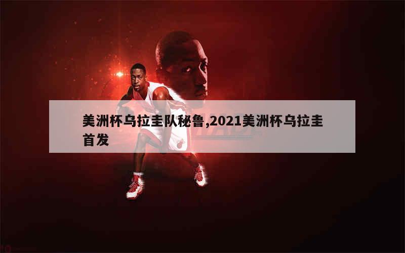 美洲杯乌拉圭队秘鲁,2021美洲杯乌拉圭首发