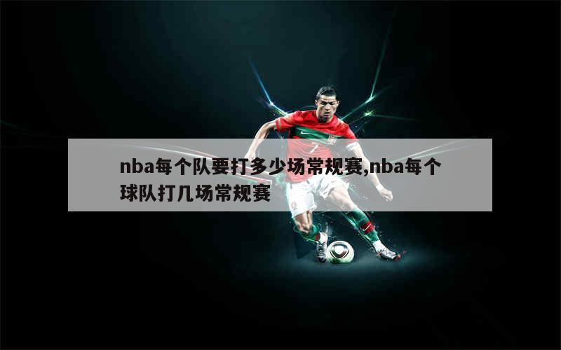 nba每个队要打多少场常规赛,nba每个球队打几场常规赛