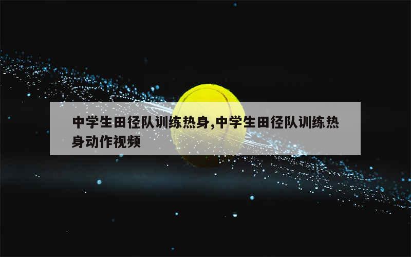 中学生田径队训练热身,中学生田径队训练热身动作视频