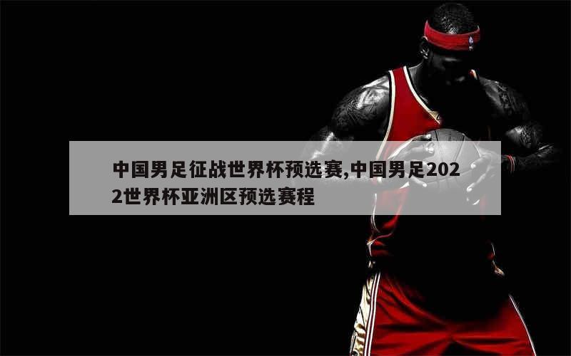 中国男足征战世界杯预选赛,中国男足2022世界杯亚洲区预选赛程