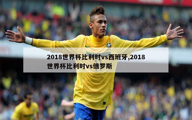 2018世界杯比利时vs西班牙,2018世界杯比利时vs俄罗斯