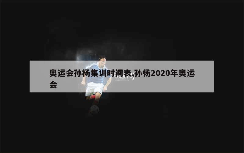 奥运会孙杨集训时间表,孙杨2020年奥运会