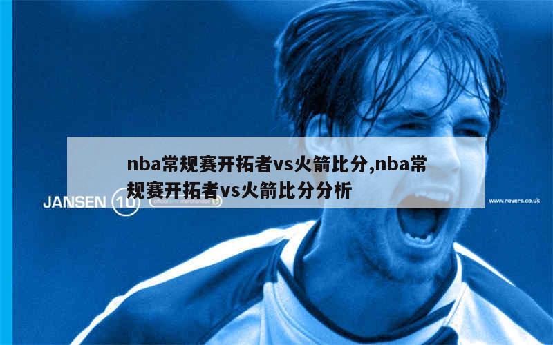 nba常规赛开拓者vs火箭比分,nba常规赛开拓者vs火箭比分分析