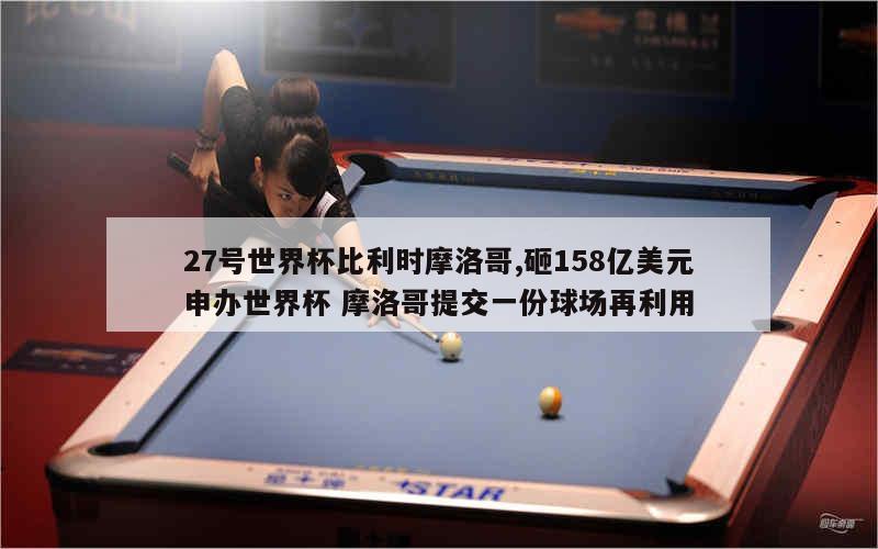 27号世界杯比利时摩洛哥,砸158亿美元申办世界杯 摩洛哥提交一份球场再利用