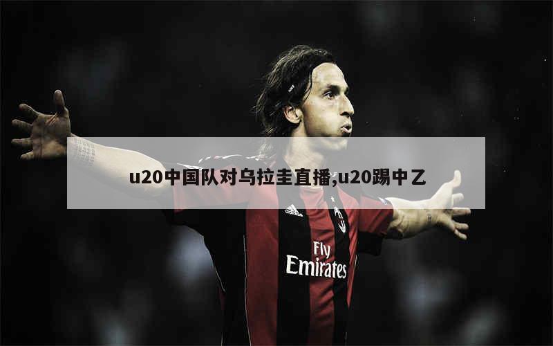 u20中国队对乌拉圭直播,u20踢中乙