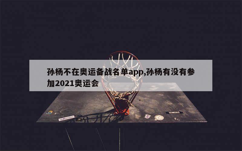 孙杨不在奥运备战名单app,孙杨有没有参加2021奥运会