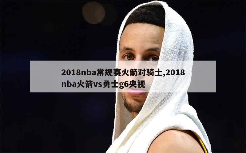 2018nba常规赛火箭对骑士,2018nba火箭vs勇士g6央视