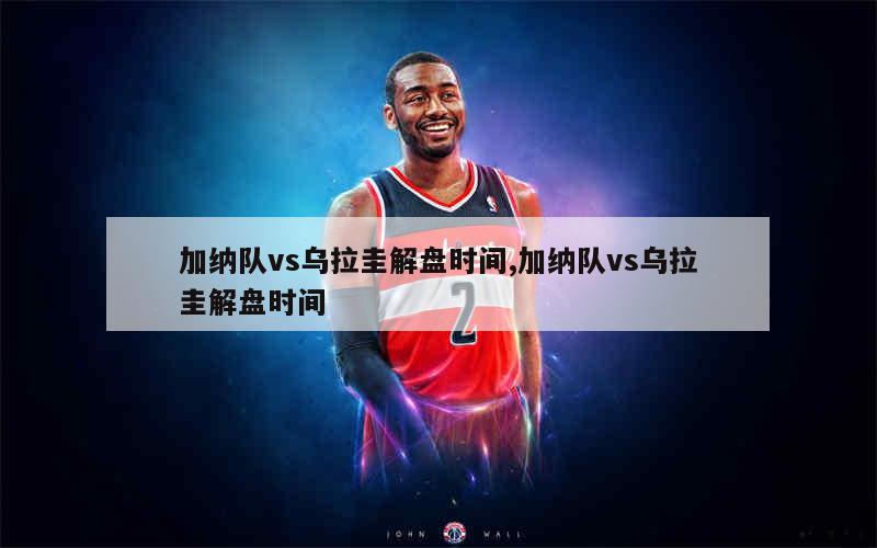 加纳队vs乌拉圭解盘时间,加纳队vs乌拉圭解盘时间